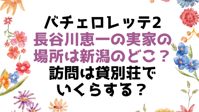 バチェロレッテ2長谷川恵一の実家の場所は新潟のどこ？訪問は貸別荘でいくらする？