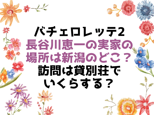 バチェロレッテ2長谷川恵一の実家の場所は新潟のどこ？訪問は貸別荘でいくらする？